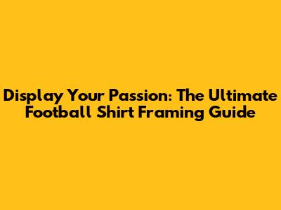 Display Your Passion: The Ultimate Football Shirt Framing Guide