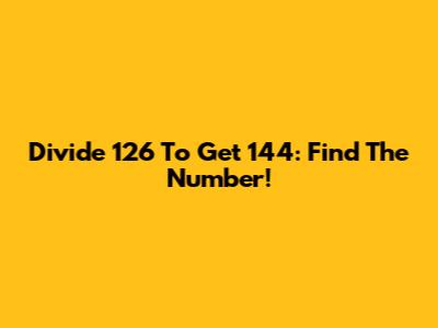 Divide 126 To Get 144: Find The Number!