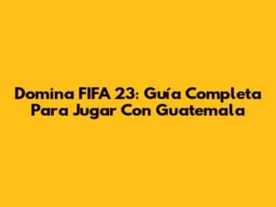 Domina FIFA 23: Guía Completa Para Jugar Con Guatemala