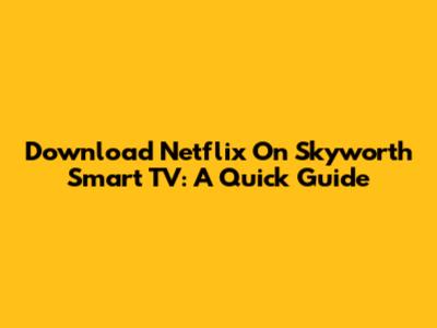 Download Netflix On Skyworth Smart TV: A Quick Guide