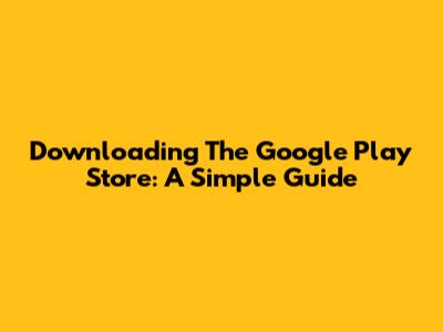 Downloading The Google Play Store: A Simple Guide
