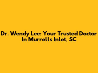 Dr. Wendy Lee: Your Trusted Doctor In Murrells Inlet, SC