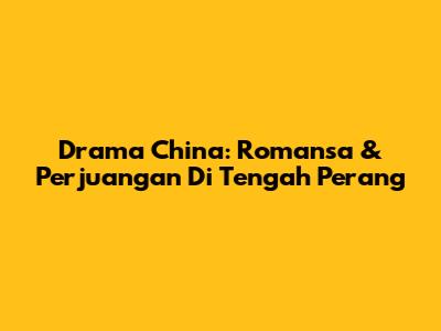 Drama China: Romansa & Perjuangan Di Tengah Perang