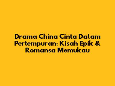 Drama China Cinta Dalam Pertempuran: Kisah Epik & Romansa Memukau