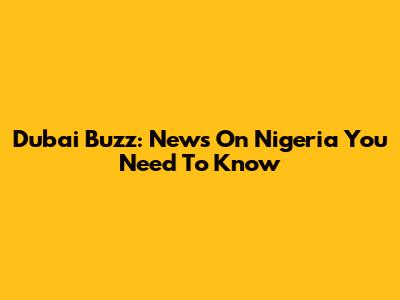 Dubai Buzz: News On Nigeria You Need To Know