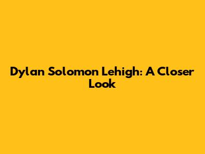 Dylan Solomon Lehigh: A Closer Look