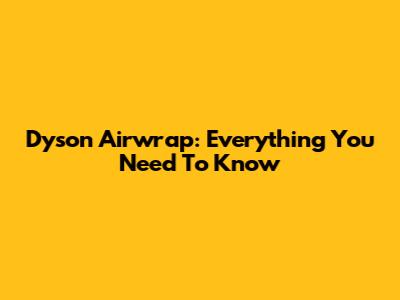 Dyson Airwrap: Everything You Need To Know