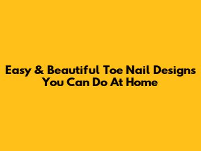 Easy & Beautiful Toe Nail Designs You Can Do At Home
