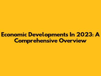 Economic Developments In 2023: A Comprehensive Overview