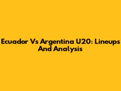 Ecuador Vs Argentina U20: Lineups And Analysis