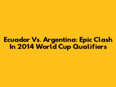 Ecuador Vs. Argentina: Epic Clash In 2014 World Cup Qualifiers