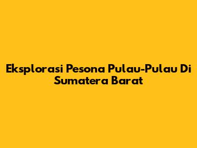 Eksplorasi Pesona Pulau-Pulau Di Sumatera Barat