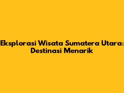 Eksplorasi Wisata Sumatera Utara: Destinasi Menarik