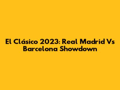 El Clásico 2023: Real Madrid Vs Barcelona Showdown