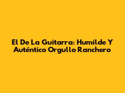 El De La Guitarra: Humilde Y Auténtico Orgullo Ranchero