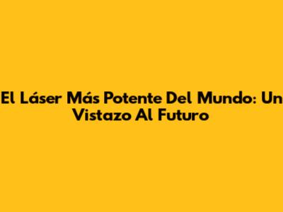El Láser Más Potente Del Mundo: Un Vistazo Al Futuro