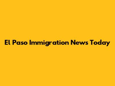 El Paso Immigration News Today