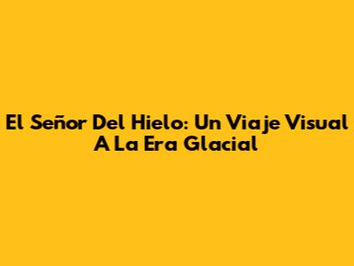 El Señor Del Hielo: Un Viaje Visual A La Era Glacial