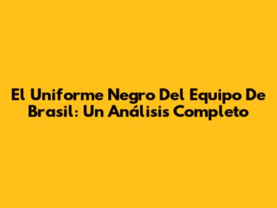 El Uniforme Negro Del Equipo De Brasil: Un Análisis Completo