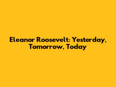 Eleanor Roosevelt: Yesterday, Tomorrow, Today
