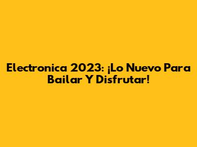 Electronica 2023: ¡Lo Nuevo Para Bailar Y Disfrutar!