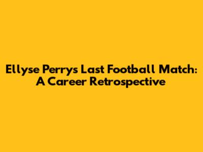 Ellyse Perry's Last Football Match: A Career Retrospective