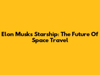 Elon Musk's Starship: The Future Of Space Travel