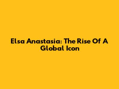 Elsa Anastasia: The Rise Of A Global Icon