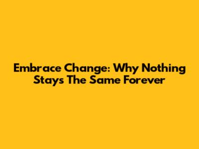 Embrace Change: Why Nothing Stays The Same Forever