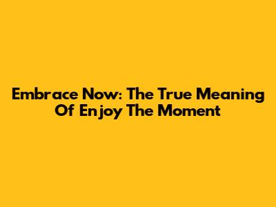 Embrace Now: The True Meaning Of 'Enjoy The Moment'