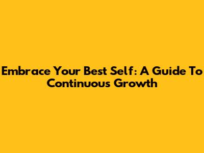 Embrace Your Best Self: A Guide To Continuous Growth