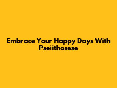 Embrace Your Happy Days With Pseiithosese