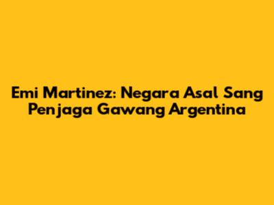 Emi Martinez: Negara Asal Sang Penjaga Gawang Argentina