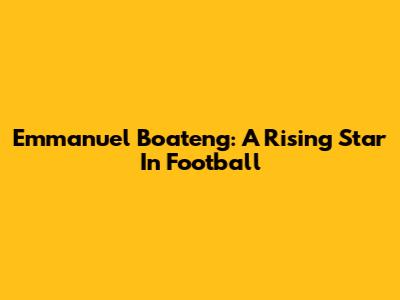 Emmanuel Boateng: A Rising Star In Football