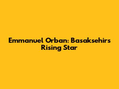 Emmanuel Orban: Basaksehir's Rising Star