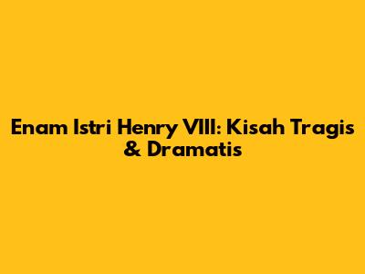 Enam Istri Henry VIII: Kisah Tragis & Dramatis