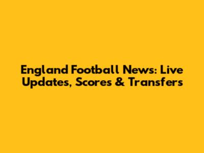 England Football News: Live Updates, Scores & Transfers