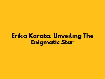 Erika Karata: Unveiling The Enigmatic Star