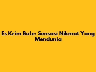 Es Krim Bule: Sensasi Nikmat Yang Mendunia