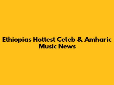 Ethiopia's Hottest Celeb & Amharic Music News