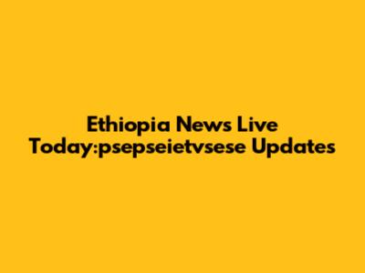 Ethiopia News Live Today:psepseietvsese Updates
