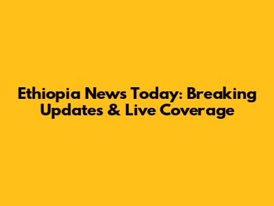 Ethiopia News Today: Breaking Updates & Live Coverage