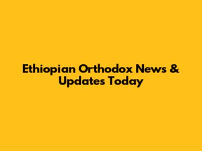 Ethiopian Orthodox News & Updates Today