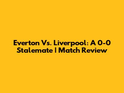 Everton Vs. Liverpool: A 0-0 Stalemate | Match Review