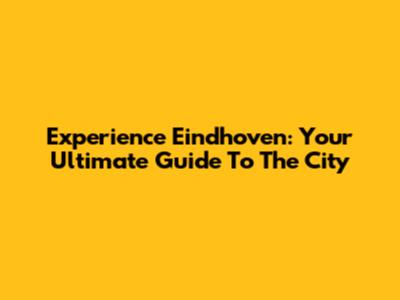 Experience Eindhoven: Your Ultimate Guide To The City