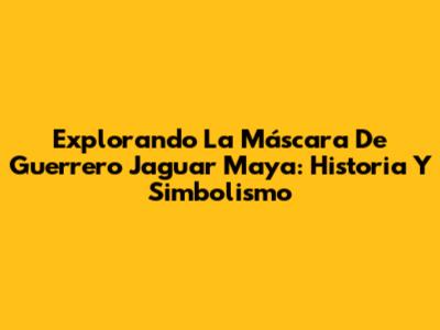 Explorando La Máscara De Guerrero Jaguar Maya: Historia Y Simbolismo