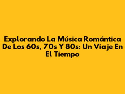 Explorando La Música Romántica De Los 60s, 70s Y 80s: Un Viaje En El Tiempo