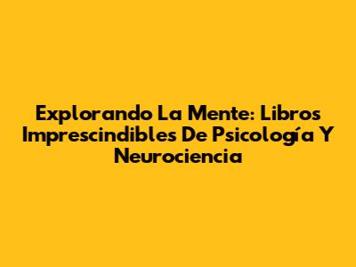 Explorando La Mente: Libros Imprescindibles De Psicología Y Neurociencia