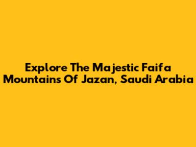 Explore The Majestic Faifa Mountains Of Jazan, Saudi Arabia