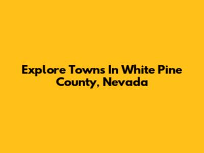 Explore Towns In White Pine County, Nevada